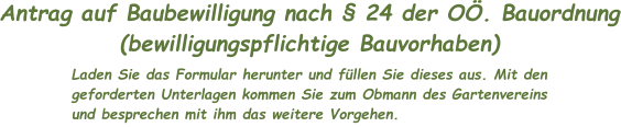 Antrag auf Baubewilligung nach § 24 der OÖ. Bauordnung (bewilligungspflichtige Bauvorhaben) Laden Sie das Formular herunter und füllen Sie dieses aus. Mit den geforderten Unterlagen kommen Sie zum Obmann des Gartenvereins und besprechen mit ihm das weitere Vorgehen.
