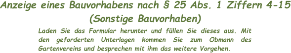 Anzeige eines Bauvorhabens nach § 25 Abs. 1 Ziffern 4-15 (Sonstige Bauvorhaben) Laden Sie das Formular herunter und füllen Sie dieses aus. Mit den geforderten Unterlagen kommen Sie zum Obmann des Gartenvereins und besprechen mit ihm das weitere Vorgehen.