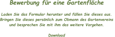 Bewerbung für eine Gartenfläche  Laden Sie das Formular herunter und füllen Sie dieses aus.  Bringen Sie dieses persönlich zum Obmann des Gartenvereins  und besprechen Sie mit ihm das weitere Vorgehen.  Download